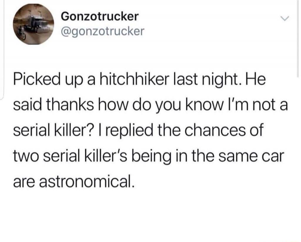 Picked up a hitchhiker last night. He said thanks how do you know I'm not a serial killer? I replied the chances of two serial killer's being in the same car are astronomical.