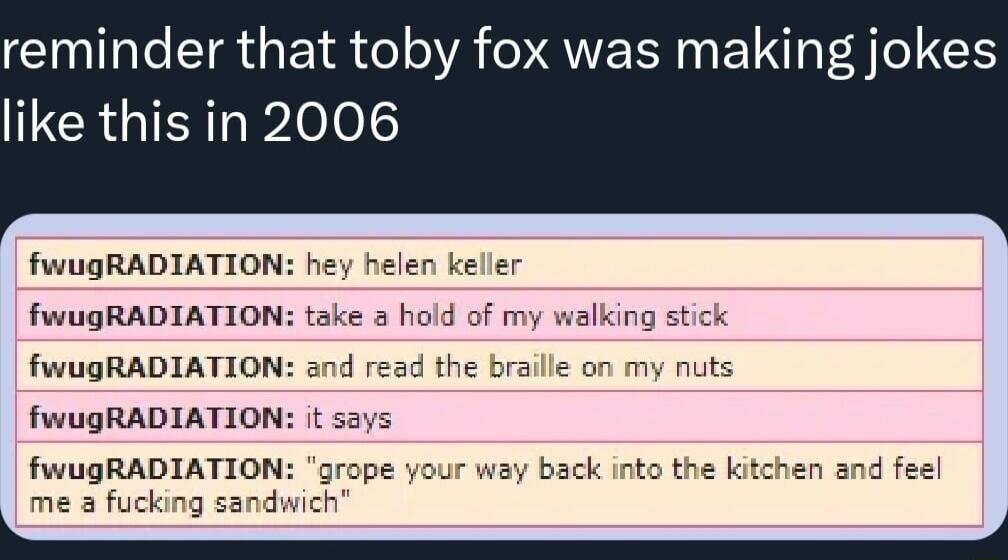 reminder that toby fox was making jokes like this in 2006 fwugRADIATION hey helen keller fwugRADIATION take a hold of my walking stick fwugRADIATION and read the braille on my nuts fwugRADIATION t says fwugRADIATIO back into t