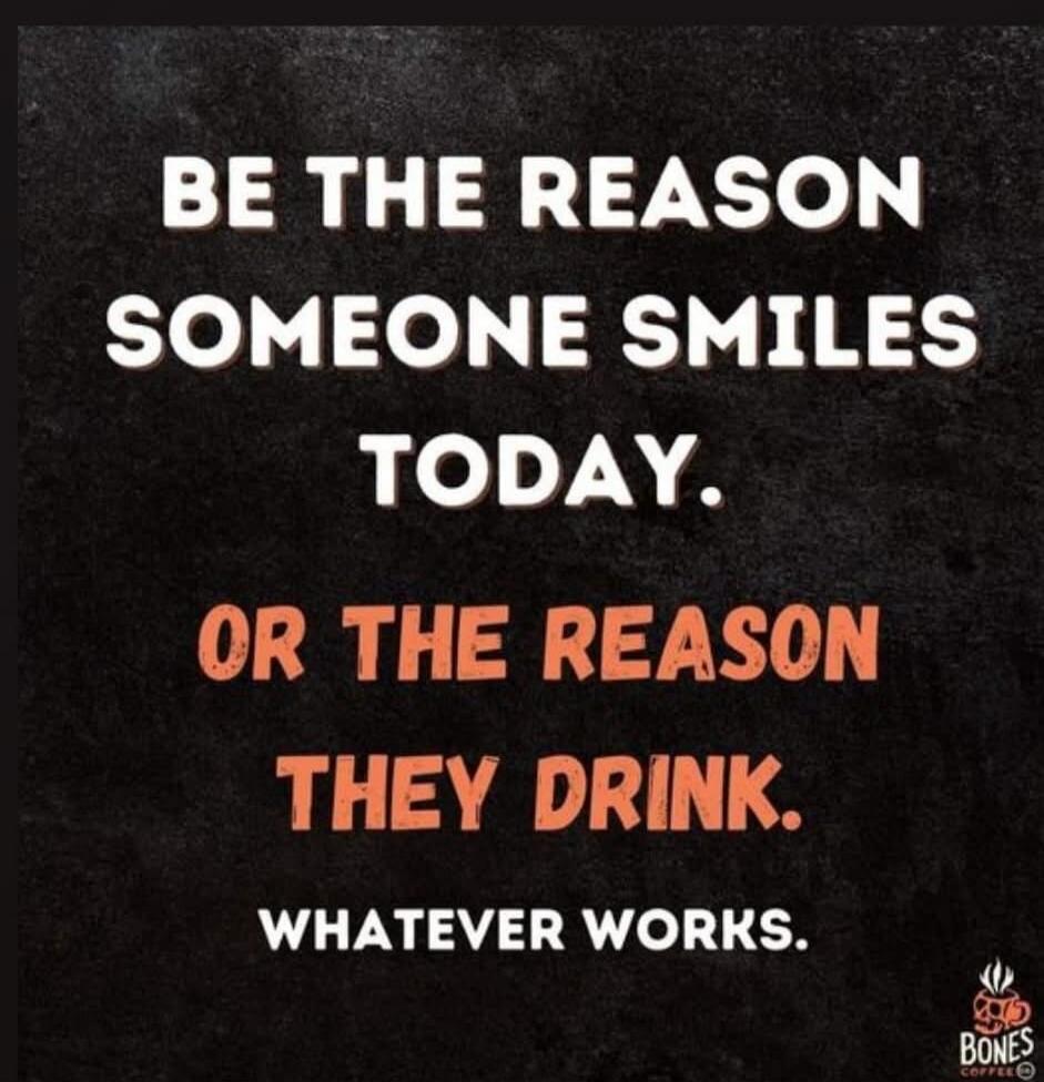 BE THE REASON SOMEONE SMILES TODAY. OR THE REASON THEY DRINK. WHATEVER WORKS.