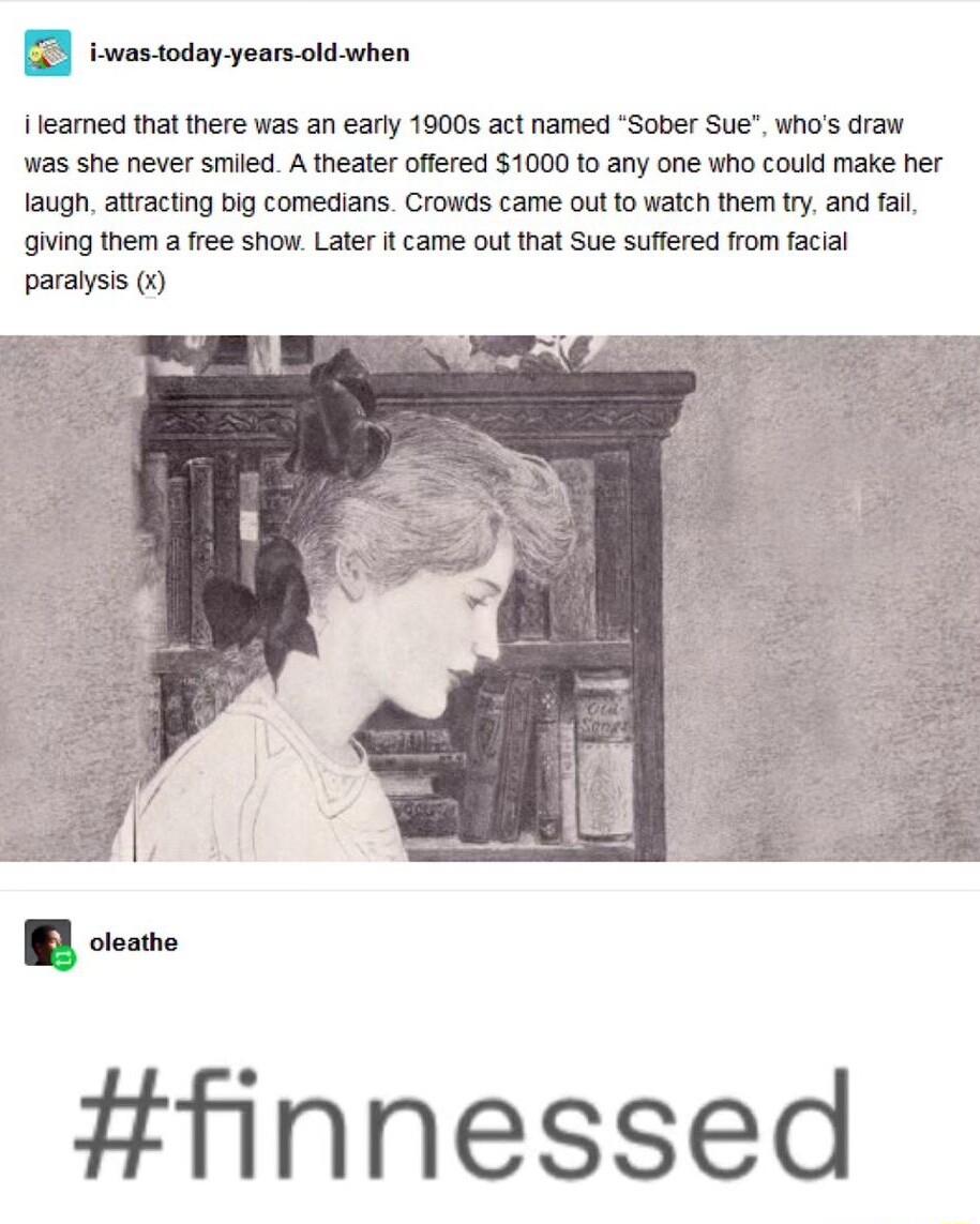 Ileamed that there was an earty 1900s act named Sober Sue whos draw Was she never smiled A theater ofered 1000 to any one who couid make her laugh attractng big comedians Crowds came outfo waich them try and fai guing them a free show Later t came o that Sue suffered from faciai paralysis finnessed
