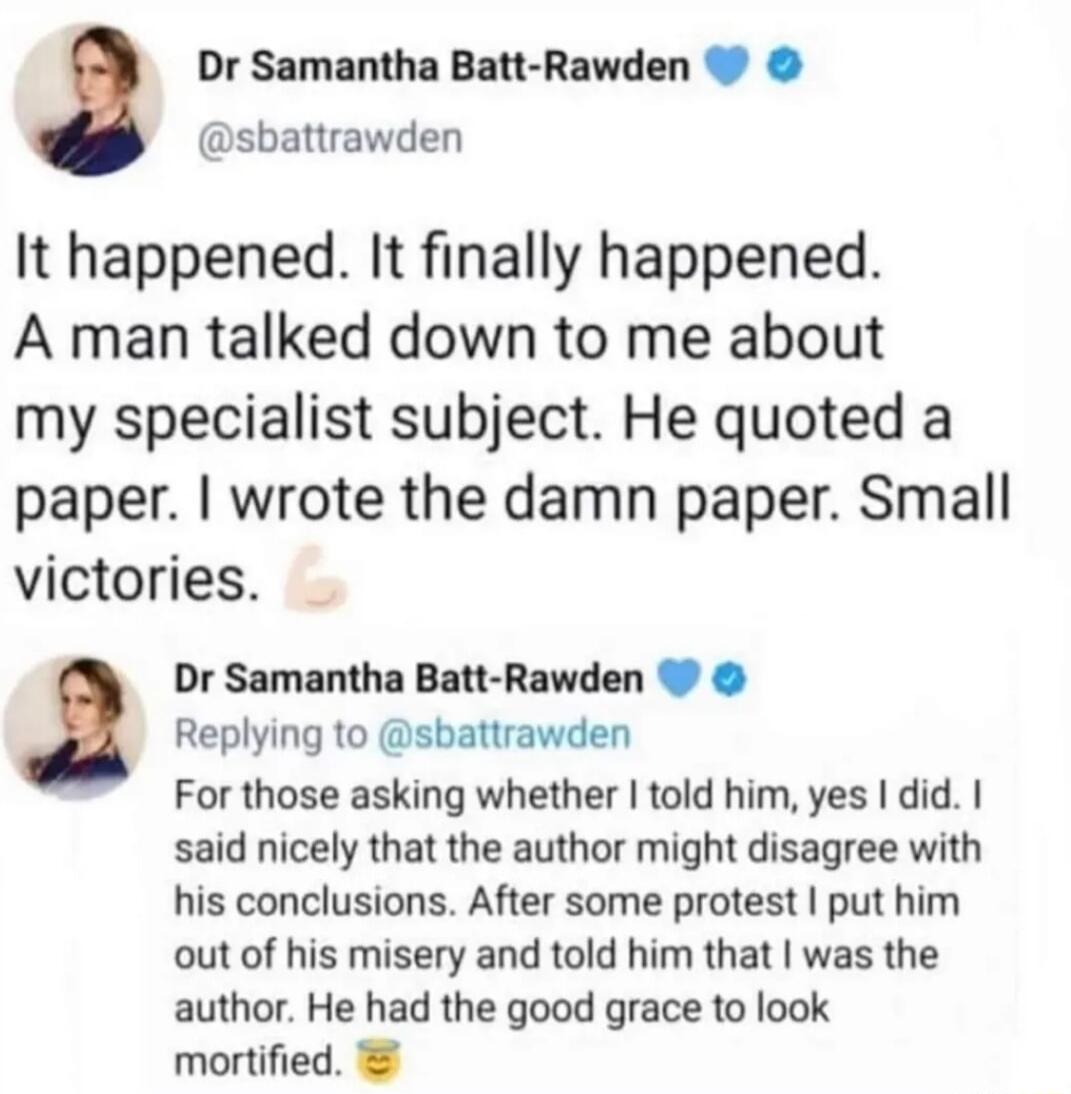 Dr Samantha Batt Rawden sbattrawden It happened It finally happened A man talked down to me about my specialist subject He quoted a paper wrote the damn paper Small victories Dr Samantha Batt Rawden Replying to sbattrawden For those asking whether told him yes did said nicely that the author might disagree with his conclusions After some protest put him out of his misery and told him that was the 