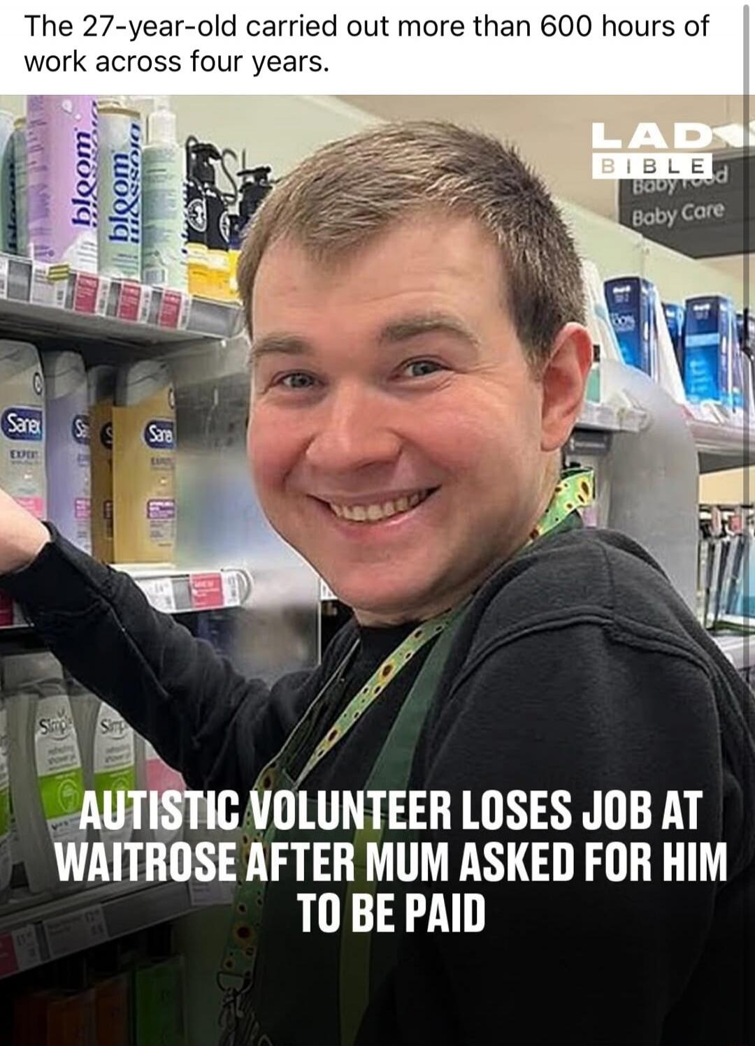 The 27-year-old carried out more than 600 hours of work across four years. AUTISTIC VOLUNTEER LOSES JOB AT WAITROSE AFTER MUM ASKED FOR HIM TO BE PAID