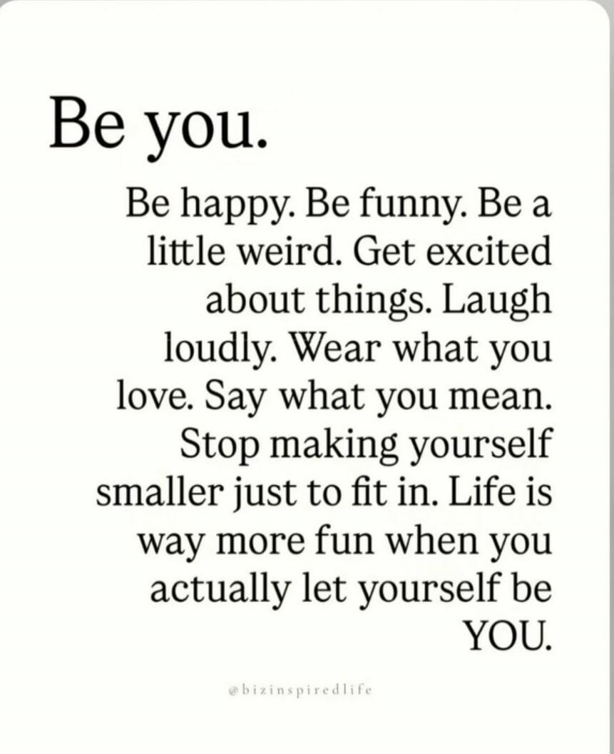 Be you. Be happy. Be funny. Be a little weird. Get excited about things. Laugh loudly. Wear what you love. Say what you mean. Stop making yourself smaller just to fit in. Life is way more fun when you actually let yourself be YOU.