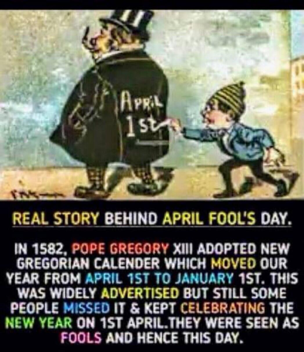 REAL STORY BEHIND APRIL FOOL'S DAY. IN 1582, POPE GREGORY XIII ADOPTED NEW GREGORIAN CALENDAR WHICH MOVED OUR YEAR FROM APRIL 1ST TO JANUARY 1ST. THIS WAS WIDELY ADVERTISED BUT STILL SOME PEOPLE MISSED IT & KEPT CELEBRATING THE NEW YEAR ON 1ST APRIL. THEY WERE SEEN AS FOOLS AND HENCE THIS DAY.