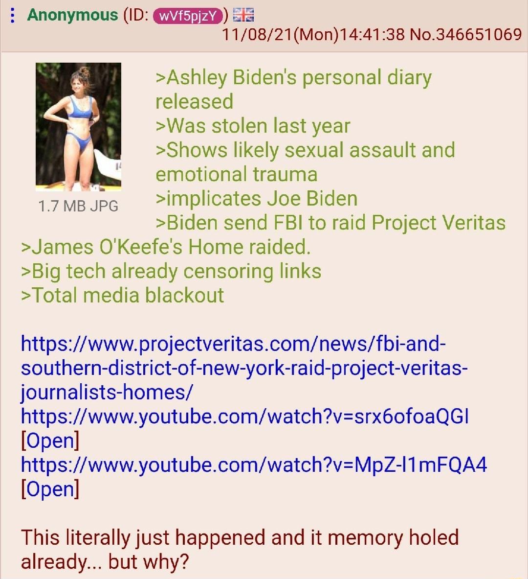 Anonymous ID EaD I5 110821Mon144138 No346651069 Ashley Bidens personal diary released Was stolen last year Shows likely sexual assault and emotional trauma 17MBJpe implicates Joe Biden Biden send FBI to raid Project Veritas James OKeefes Home raided Big tech already censoring links Total media blackout httpswwwprojectveritascomnewsfbi and southern district of new york raid project veritas journali