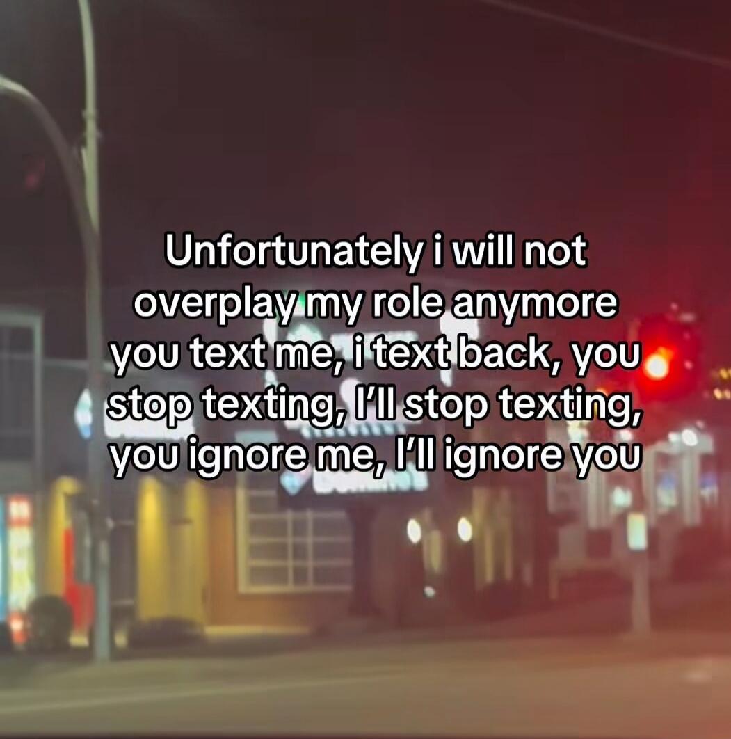 Unfortunately i will not overplay my role anymore you text me, i text back, you stop texting, I’ll stop texting, you ignore me, I’ll ignore you