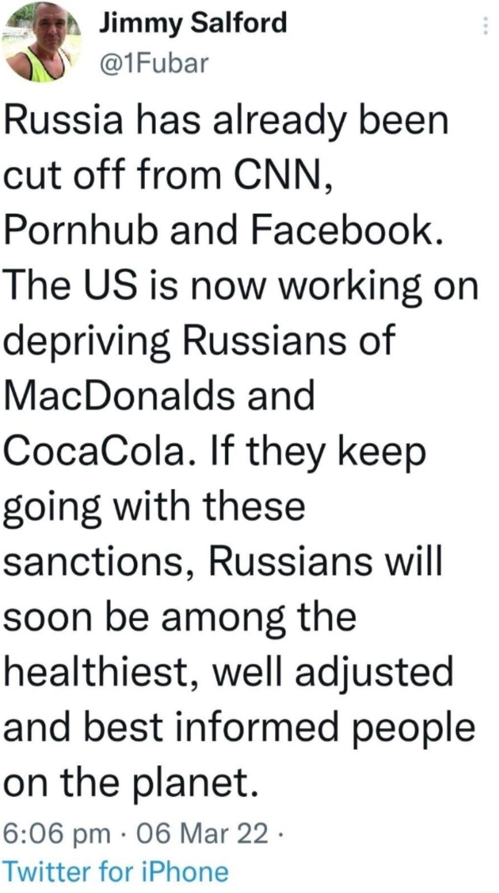 3 Jimmy Salford 1Fubar Russia has already been cut off from CNN Pornhub and Facebook The US is now working on depriving Russians of MacDonalds and CocaCola If they keep going with these sanctions Russians will soon be among the healthiest well adjusted and best informed people on the planet 606 pm 06 Mar 22 Twitter for iPhone