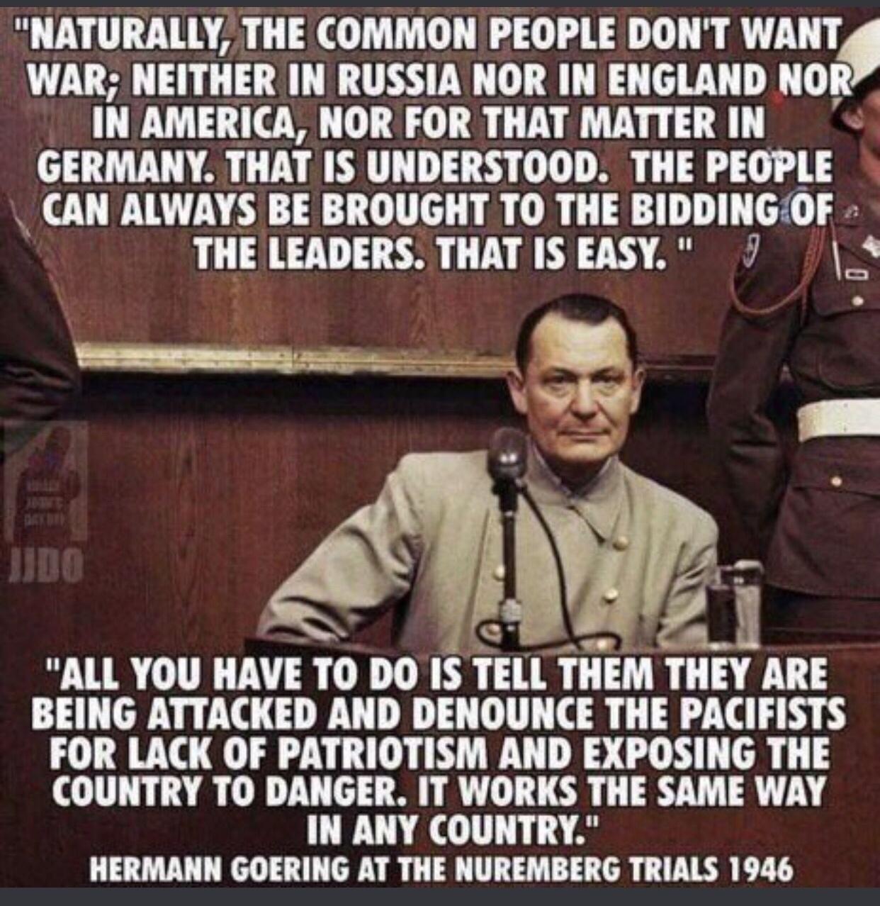 NATURALLY THE COMMON PEOPLE DONT WANT WAR NEITHER IN RUSSIA NOR IN ENGLAND NOR IN AMERICA NOR FOR THAT MATTER IN GERMANY THAT IS UNDERSTOOD THE PEOPLE CAN ALWAYS BE BROUGHT TO THE BIDDINGOF THE LEADERS THAT IS EASY 7 ALL YOU HAVE IO DO IS IEll THEM THEY ARE BEING ATTACKED AND DENOUNCE THE PACIFISTS FOR LACK OF PATRIOTISM AND EXPOSING THE COUNTRY TO DANGER IT WORKS THE SAME WAY IN ANY COUNTRY HERMA