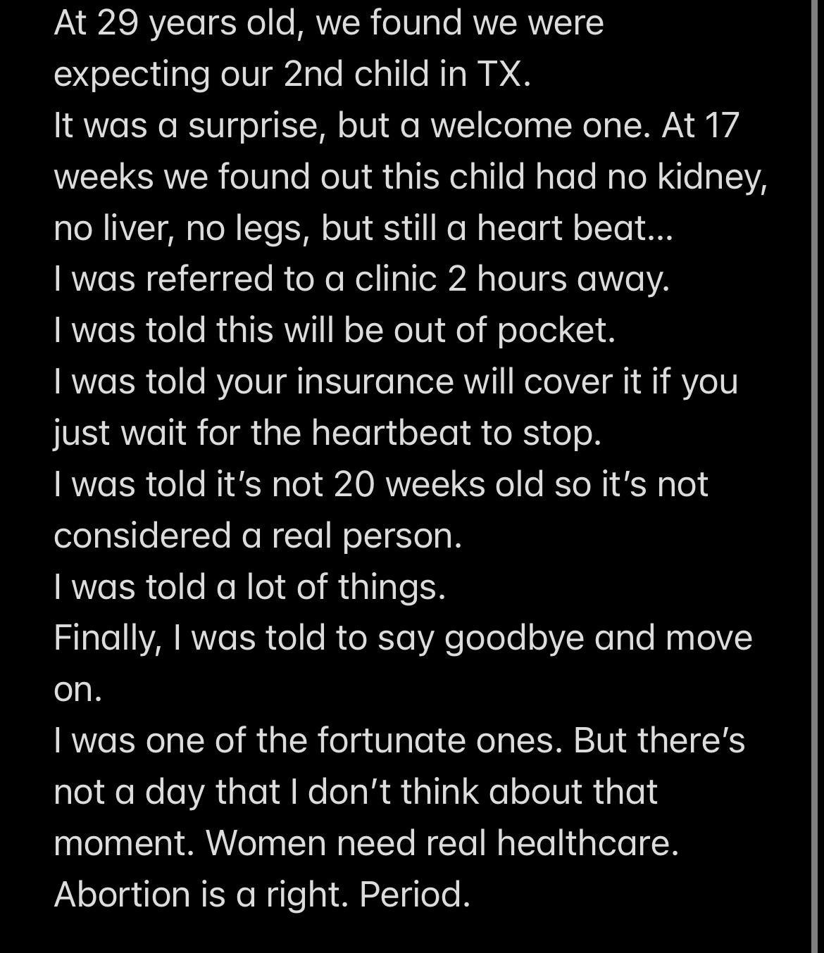 PN AS RYVZTeTEoRe e BUWVICR oTToTe RV RNVETY expecting our 2nd child in TX It was a surprise but a welcome one At 17 weeks we found out this child had no kidney no liver no legs but still a heart beat I was referred to a clinic 2 hours away I was told this will be out of pocket I was told your insurance will cover it if you just wait for the heartbeat to stop I was told its not 20 weeks old so its