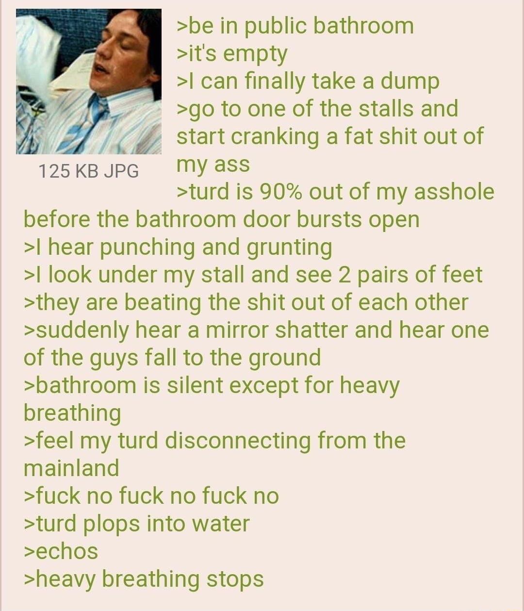 i Anonymous 091919Thu103139 No54480871 be in public bathroom its empty can finally take a dump go to one of the stalls and y _ start cranking a fat shit out of 125KBJPG My ass turd is 90 out of my asshole before the bathroom door bursts open hear punching and grunting look under my stall and see 2 pairs of feet they are beating the shit out of each other suddenly hear a mirror shatter and hear one