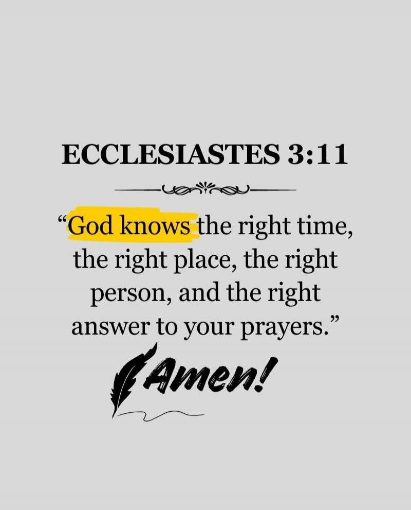 ECCLESIASTES 3:11
“God knows the right time, the right place, the right person, and the right answer to your prayers.”
Amen!