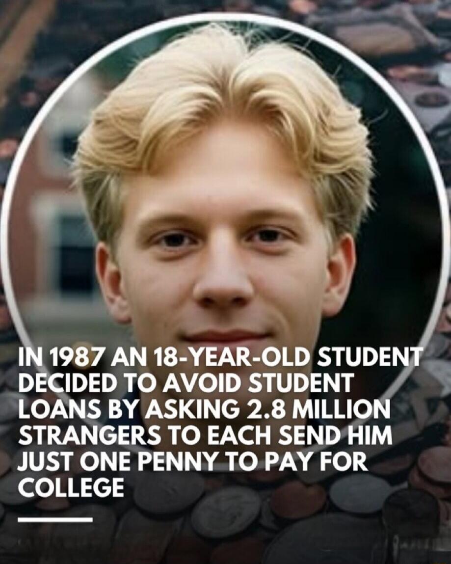 IN 1987 AN 18-YEAR-OLD STUDENT DECIDED TO AVOID STUDENT LOANS BY ASKING 2.8 MILLION STRANGERS TO EACH SEND HIM JUST ONE PENNY TO PAY FOR COLLEGE