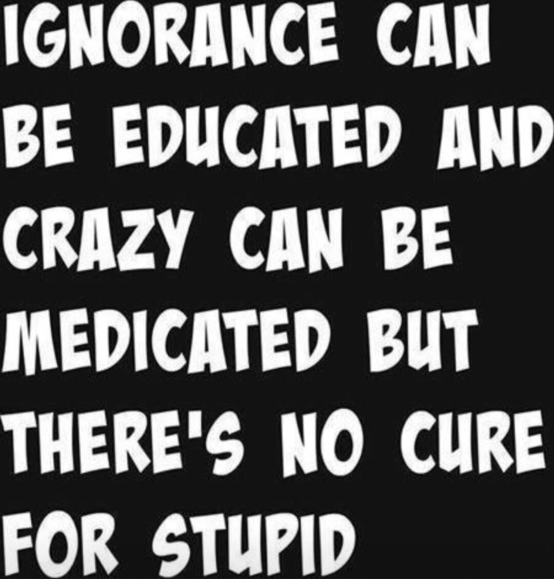 IGNORANCE CAN BE EDUCATED AND CRAZY CAN BE MEDICATED BUT THERES NO CURE Jo Y1 4