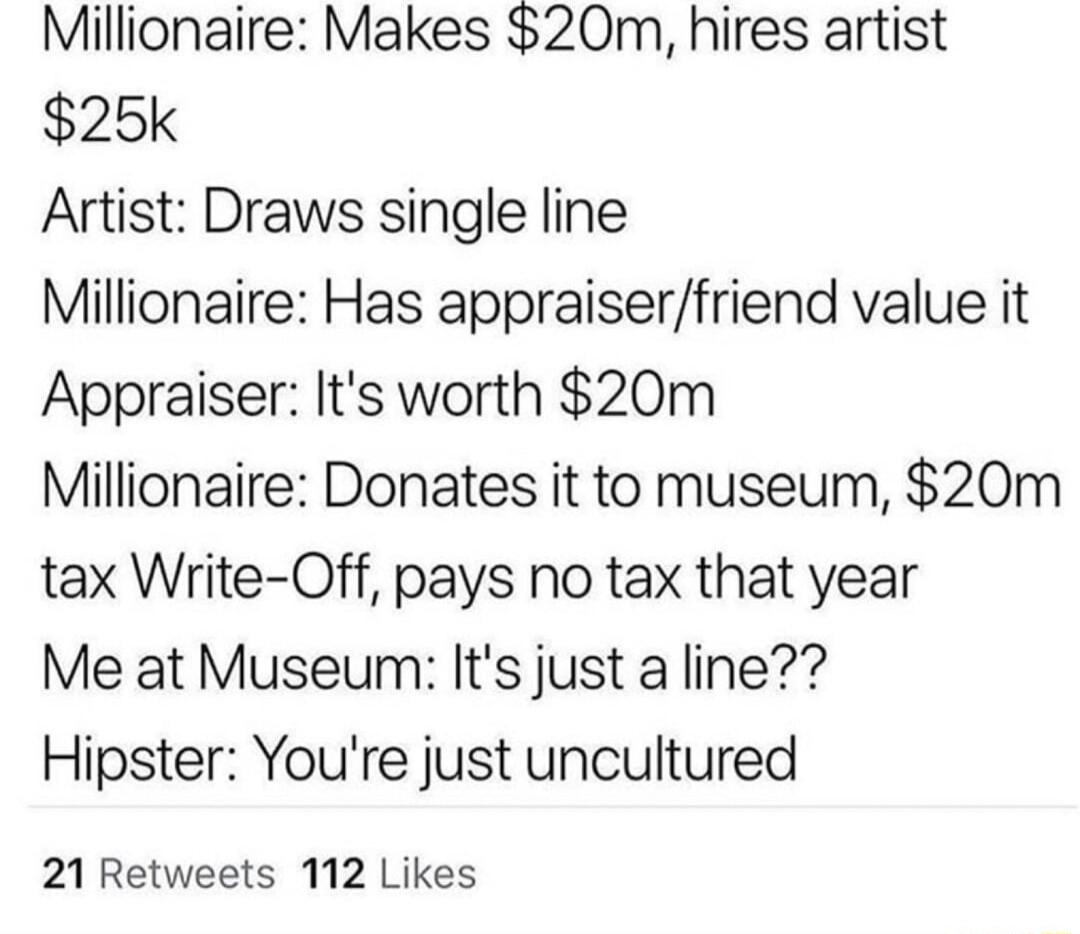 Millionaire Makes 20m hires artist 25k Artist Draws single line Millionaire Has appraiserfriend value it Appraiser Its worth 20m Millionaire Donates it to museum 20m tax Write Off pays no tax that year Me at Museum Its just a line Hipster Youre just uncultured 21 Retweets 112 Likes