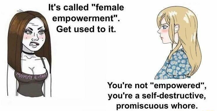 Its called female empowerment Get used to it Youre not erpowered youre a self destructive promiscuous whore