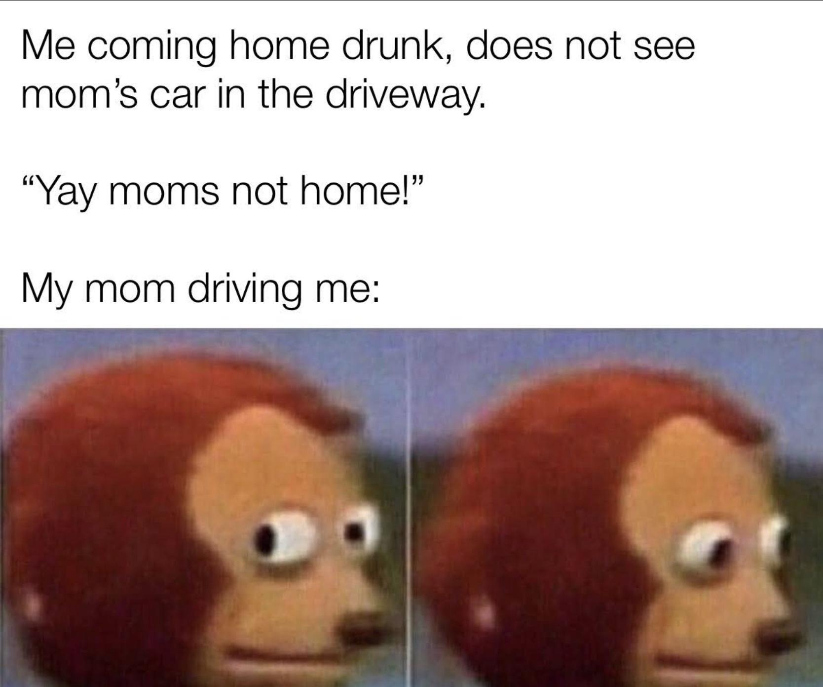 Me coming home drunk does not see moms car in the driveway Yay moms not home My mom driving