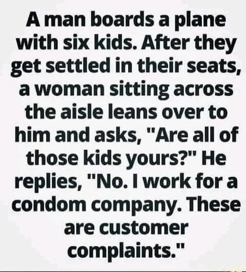 A man boards a plane with six kids. After they get settled in their seats, a woman sitting across the aisle leans over to him and asks, 