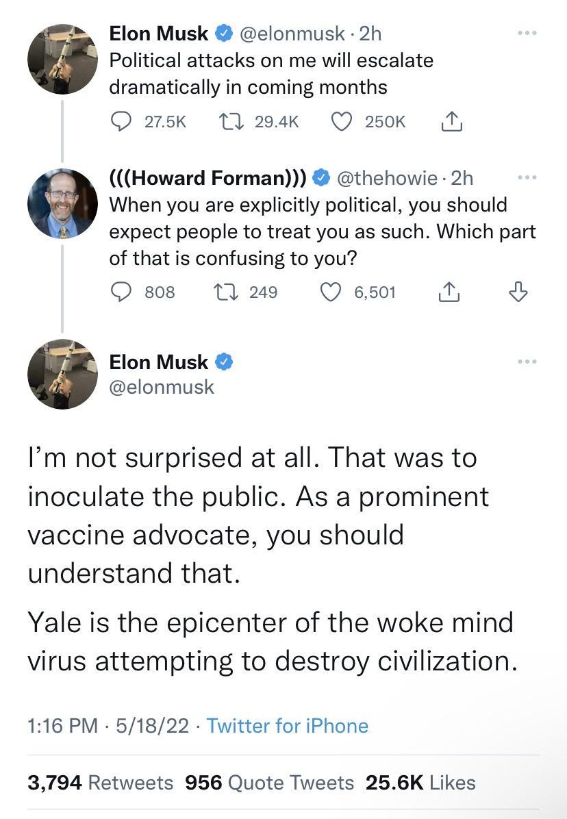 Elon Musk elonmusk 2h Political attacks on me will escalate dramatically in coming months Q 275k 17 294k Q 250k M Howard Forman thehowie 2h When you are explicitly political you should expect people to treat you as such Which part of that is confusing to you Qs M2 Qes0 N Elon Musk elonmusk Im not surprised at all That was to inoculate the public As a prominent vaccine advocate you should understan