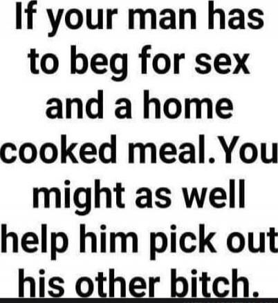 If your man has to beg for sex and a home cooked meal. You might as well help him pick out his other bitch.