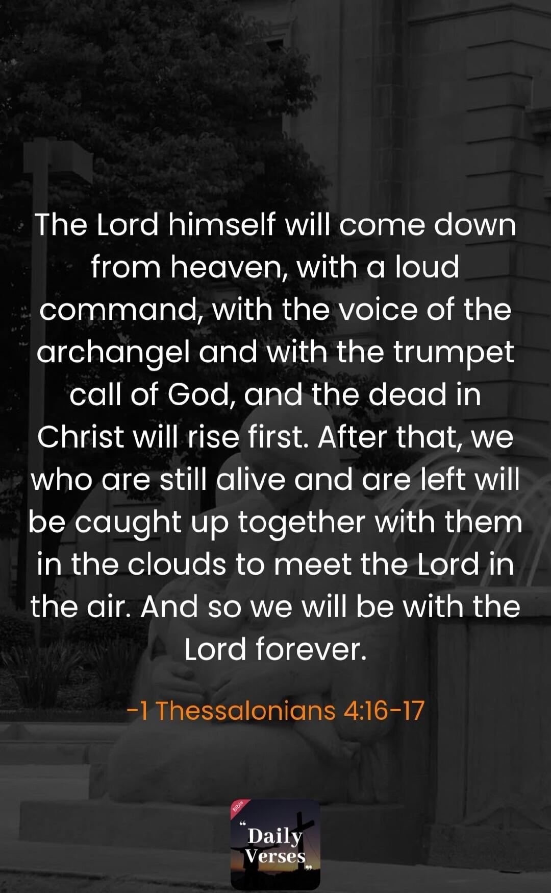 The Lord himself will come down from heaven, with a loud command, with the voice of the archangel and with the trumpet call of God, and the dead in Christ will rise first. After that, we who are still alive and are left will be caught up together with them in the clouds to meet the Lord in the air. And so we will be with the Lord forever. -1 Thessa
