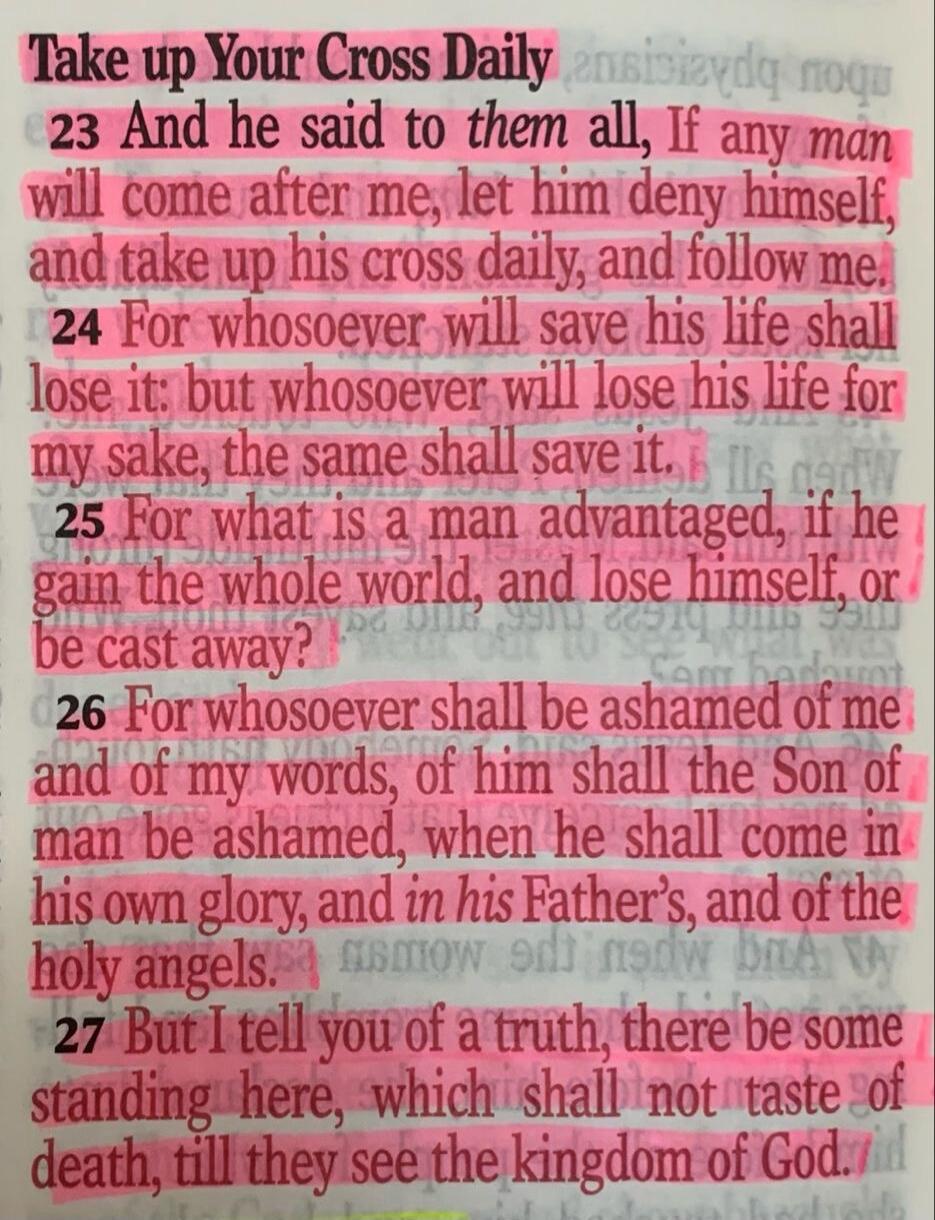 Take up Your Cross Daily. And he said to them all, If any man will come after me, let him deny himself, and take up his cross daily, and follow me. For whosoever will save his life shall lose it: but whosoever will lose his life for my sake, the same shall save it. For what is a man advantaged, if he gain the whole world, and lose himself, or be ca