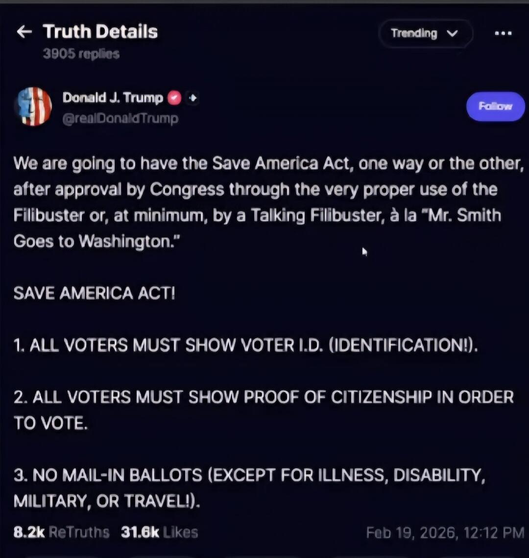 We are going to have the Save America Act, one way or the other, after approval by Congress through the very proper use of the Filibuster or, at minimum, by a Talking Filibuster, à la 'Mr. Smith Goes to Washington.'

SAVE AMERICA ACT!

1. ALL VOTERS MUST SHOW VOTER I.D. (IDENTIFICATION!).

2. ALL VOTERS MUST SHOW PROOF OF CITIZENSHIP IN ORDER TO VO