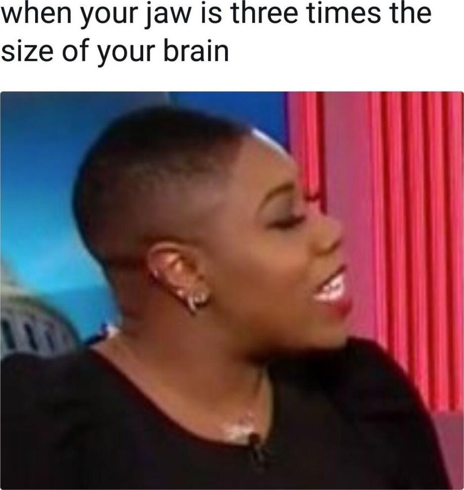 when your jaw is three times the size of your brain