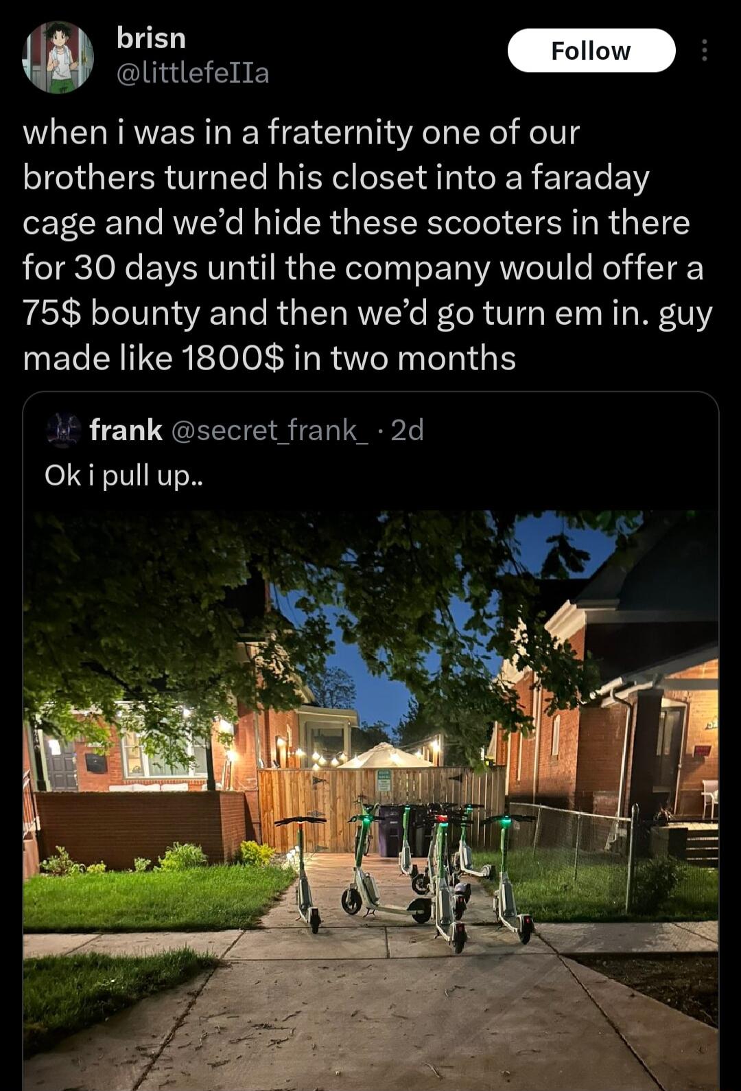 brisn F Glitetelts when i was in a fraternity one of our brothers turned his closet into a faraday cage and wed hide these scooters in there for 30 days until the company would offer a 75 bounty and then wed go turn em in guy UECENTCREEANRTINCIGE i frank secret frank_ 2d Oki pull up