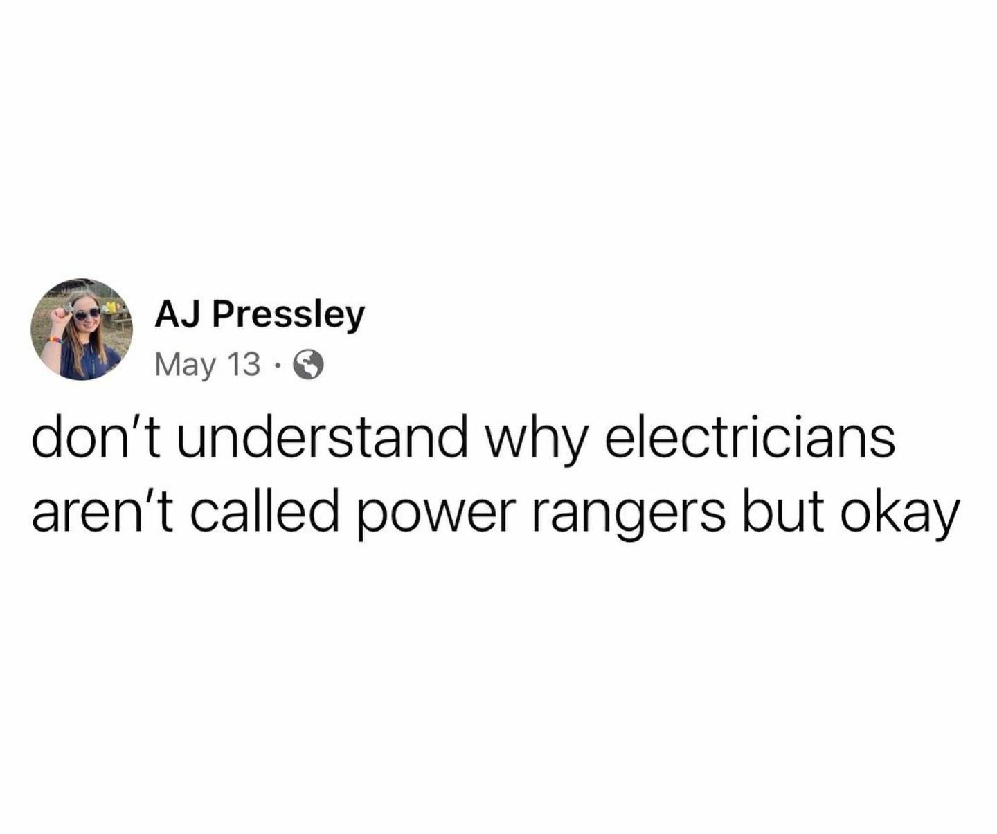 AJ Pressley May 13 Q dont understand why electricians arent called power rangers but okay