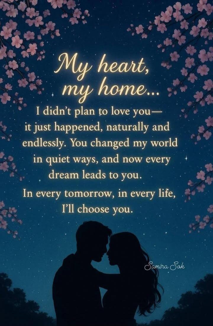 My heart, my home... I didn’t plan to love you — it just happened, naturally and endlessly. You changed my world in quiet ways, and now every dream leads to you. In every tomorrow, in every life, I’ll choose you. 
Samira Sak