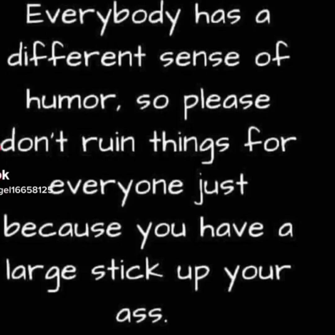 Everybody has a different sense of humor, so please don't ruin things for everyone just because you have a large stick up your ass.