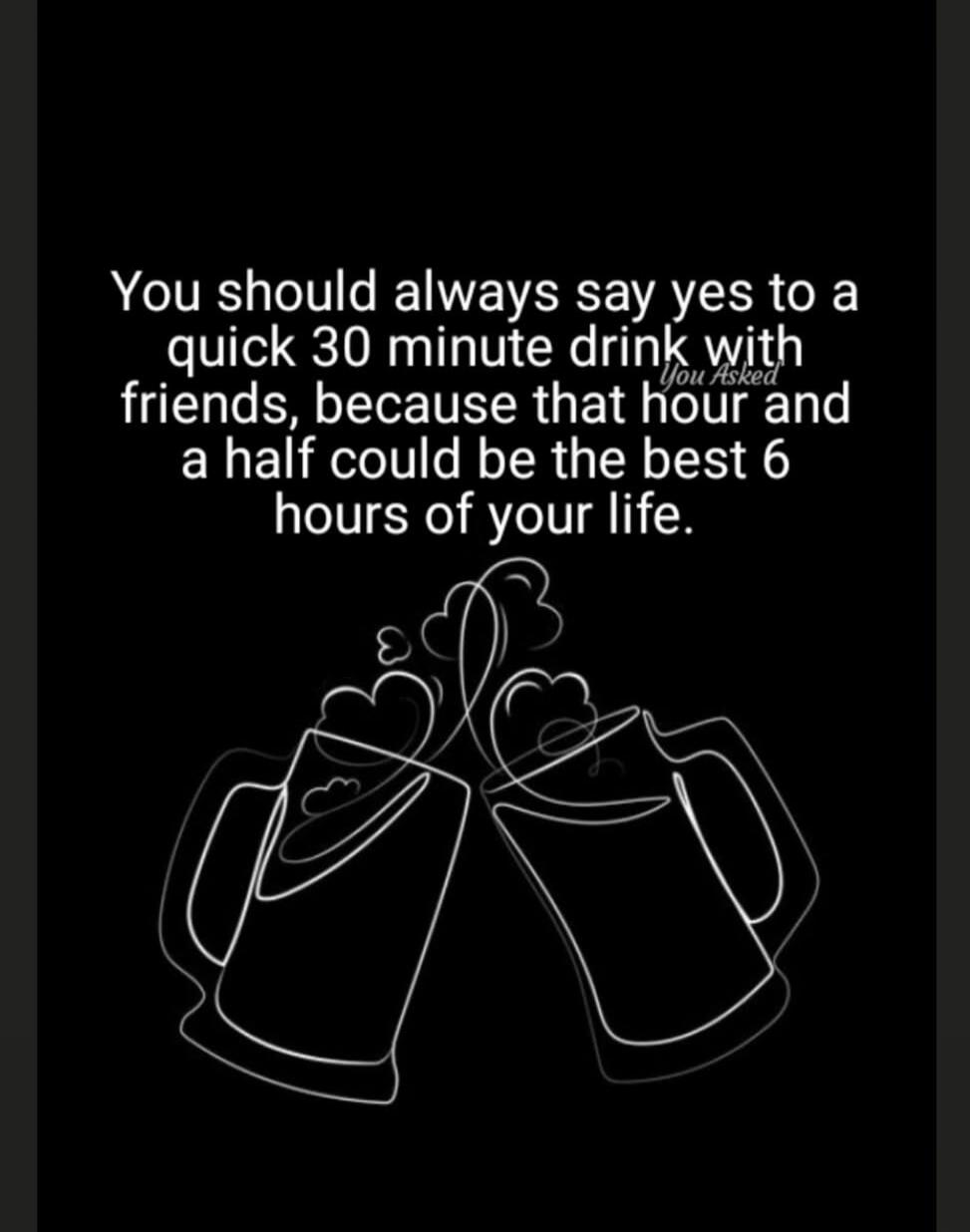 You should always say yes to a quick 30 minute drink with friends, because that hour and a half could be the best 6 hours of your life. You Asked
