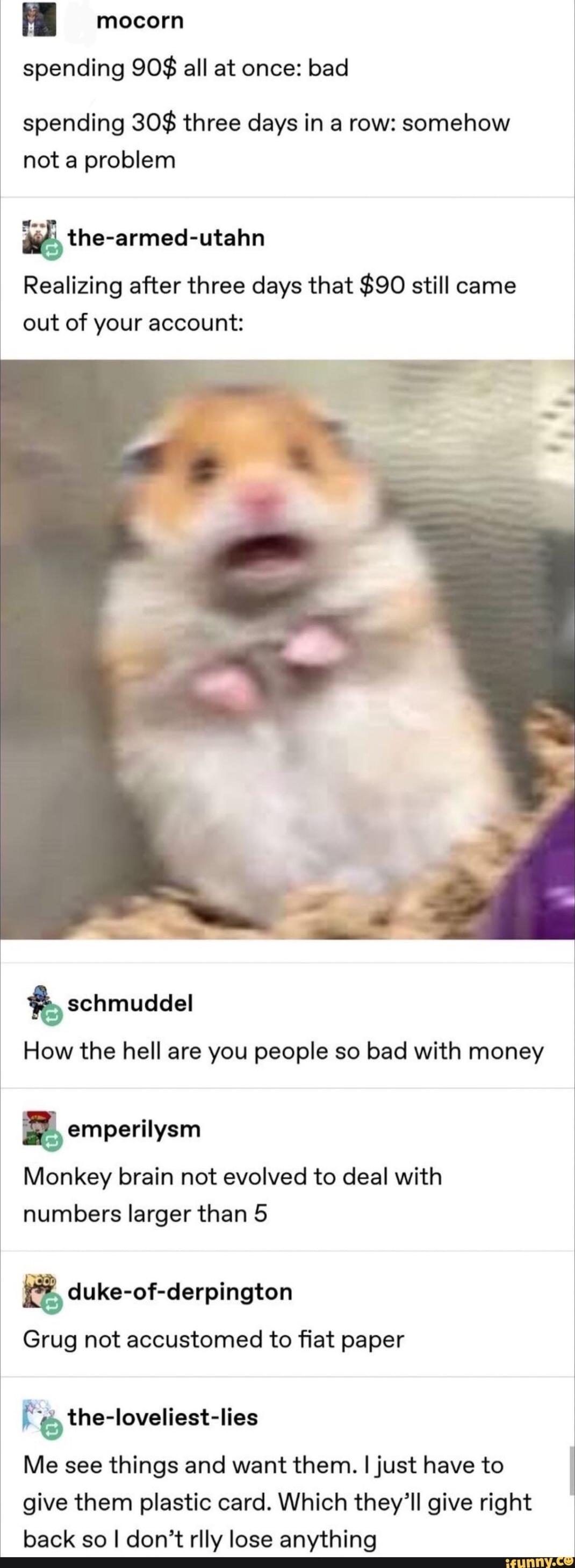 mocorn spending 908 all at once bad spending 30 three days in a row somehow not a problem the armed utahn Realizing after three days that 90 still came out of your account tschmuddel How the hell are you people so bad with money emperilysm Monkey brain not evolved to deal with numbers larger than 5 duke of derpington Grug not accustomed to fiat paper f the loveliest lies Me see things and want the
