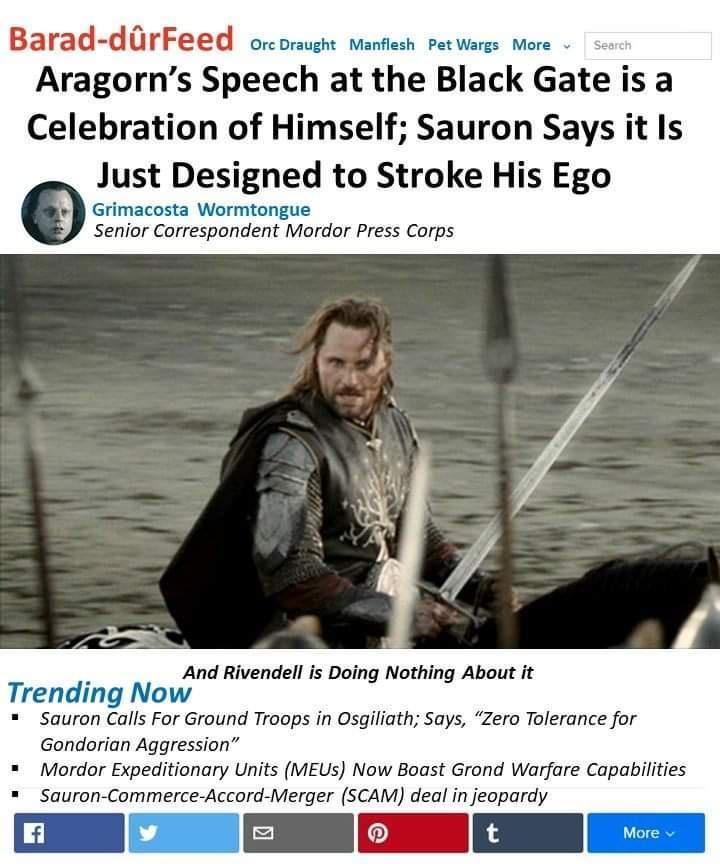 Barad drF orcoraught Manflesh Petwargs More Aragorns Speech at the Black Gate is a Celebration of Himself Sauron Says it Is 0 Just Designed to Stroke His Ego Grimacosta Wormtongue Senior Correspondent Mordor Press Corps And Rivendell is Doing Nothing About it Trending Now Sauron Calls For Ground Troops in Osgiliath Says Zero Tolerance for Gondorian Aggression Mordor Expeditionary Units MEUs Now Bo