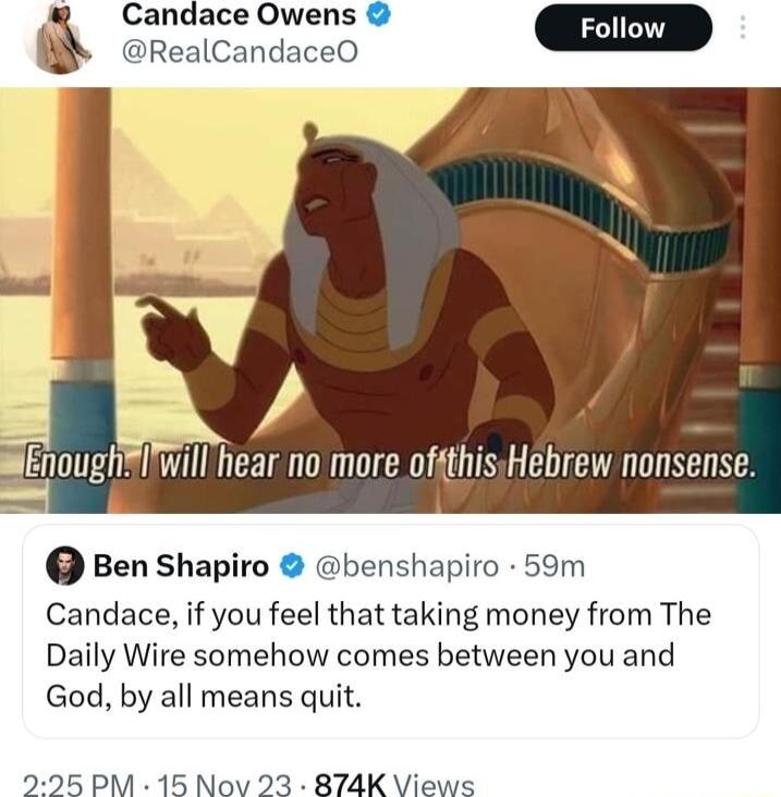 Candace Owens Foll RealCandaceO iEnoughIwillhear no more ofgthisHebrew nonsense Ben Shapiro benshapiro 59m Candace if you feel that taking money from The Daily Wire somehow comes between you and God by all means quit 295 PM 15 Nov 23 874K Views