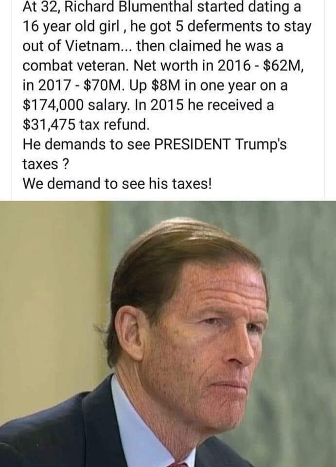 16 year old girl he got 5 deferments to stay out of Vietnam then claimed he was a combat veteran Net worth in 2016 62M in 2017 70M Up 8M in one year on a 174000 salary In 2015 he received a 31475 tax refund He demands to see PRESIDENT Trumps taxes We demand to see his taxes