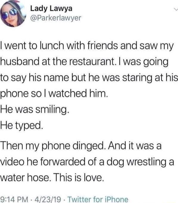 Lady Lawya Parkerlawyer went to lunch with friends and saw my husband at the restaurant was going to say his name but he was staring at his phone so watched him He was smiling He typed Then my phone dinged And it was a video he forwarded of a dog wrestling a water hose This is love 014 PM 42319 Twitter for iPhone