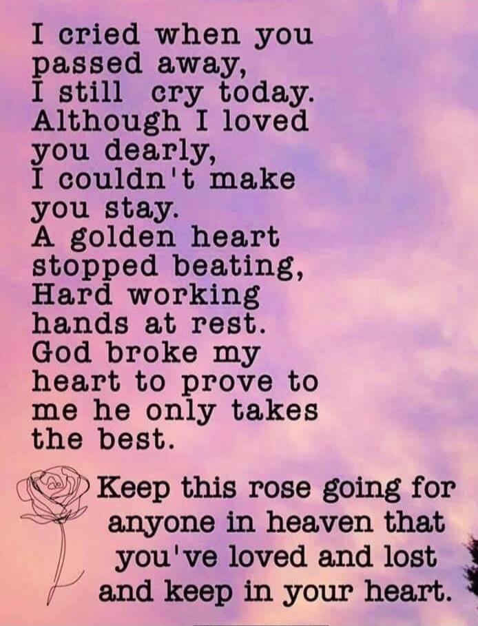 I cried when you passed away, I still cry today. Although I loved you dearly, I couldn't make you stay. A golden heart stopped beating, Hard working hands at rest. God broke my heart to prove to me he only takes the best. Keep this rose going for anyone in heaven that you've loved and lost and keep in your heart.