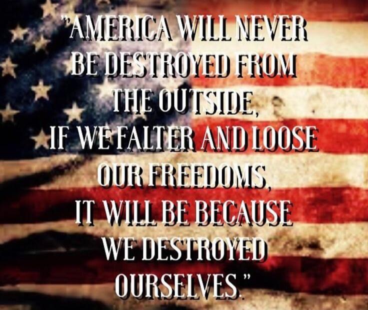 AMERICA WILL NEVER BE DESTROYED FROM THE OUTSIDE, IF WE FALTER AND LOSE OUR FREEDOMS, IT WILL BE BECAUSE WE DESTROYED OURSELVES.