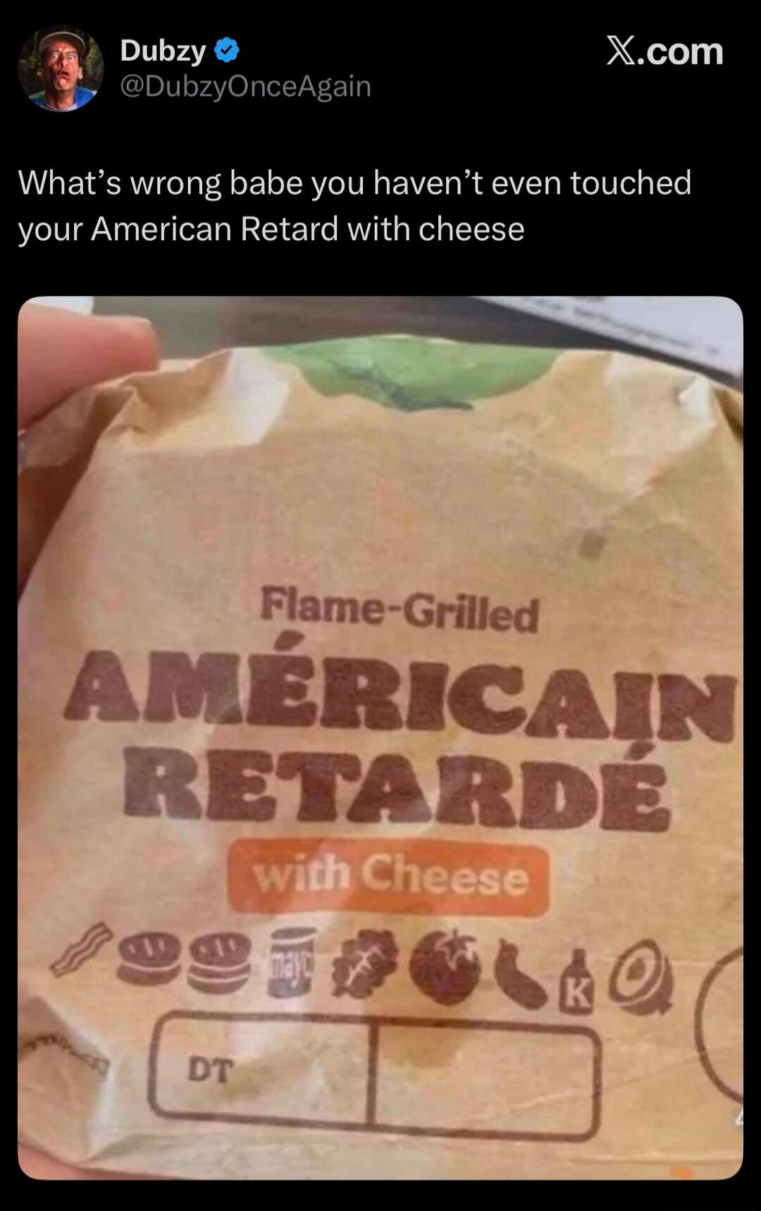 What's wrong babe you haven't even touched your American Retard with cheese. Flame-Grilled AMÉRICAIN RETARDÉ with Cheese. DT.