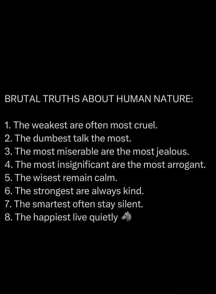 BRUTAL TRUTHS ABOUT HUMAN NATURE:
1. The weakest are often most cruel.
2. The dumbest talk the most.
3. The most miserable are the most jealous.
4. The most insignificant are the most arrogant.
5. The wisest remain calm.
6. The strongest are always kind.
7. The smartest often stay silent.
8. The happiest live quietly 🐺