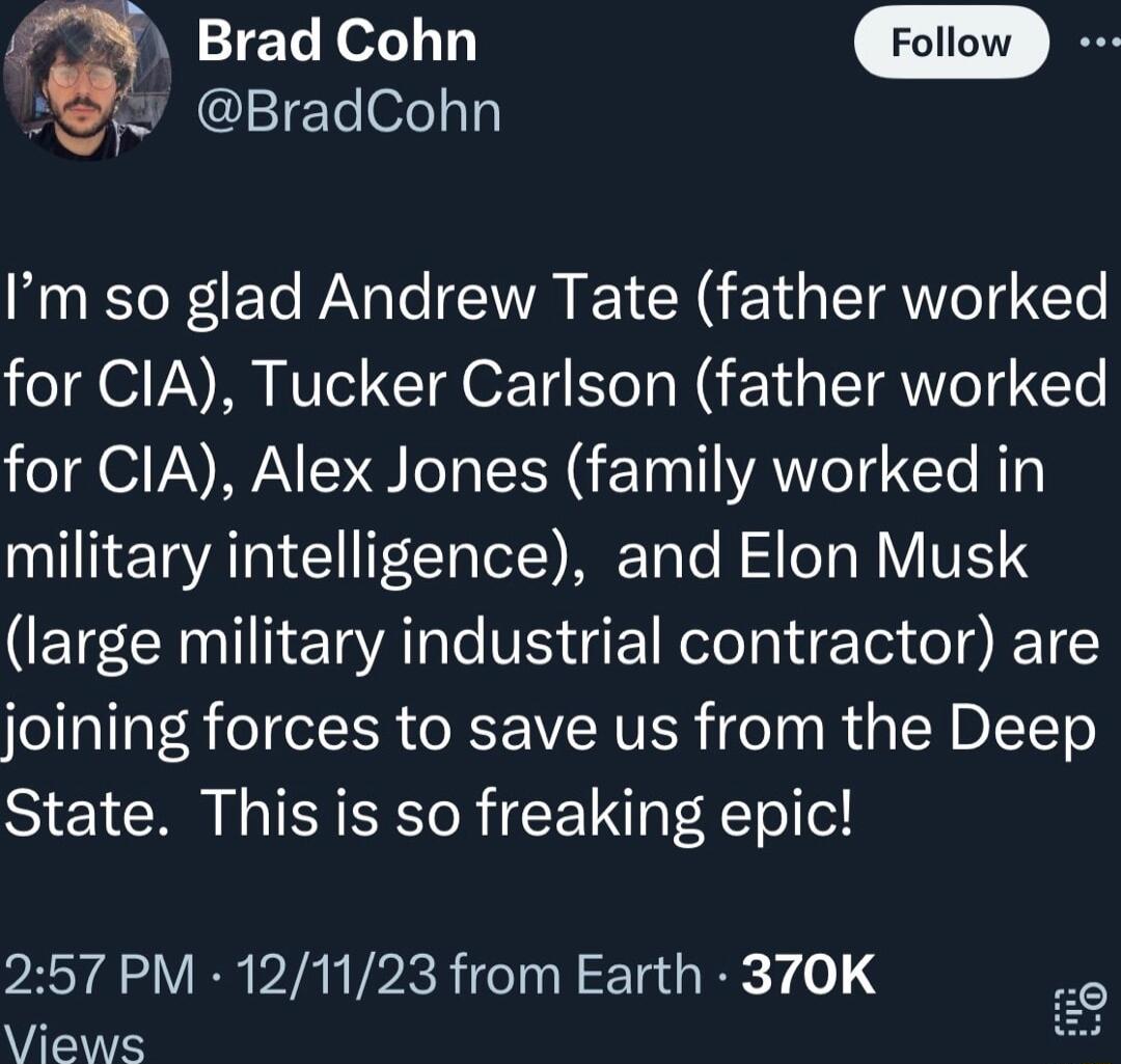 Brad Cohn Forow JER BradCohn Im so glad Andrew Tate father worked for CIA Tucker Carlson father worked for CIA Alex Jones family worked in military intelligence and Elon Musk large military industrial contractor are joining forces to save us from the Deep State This is so freaking epic 257 PM 121123 from Earth 370K Views