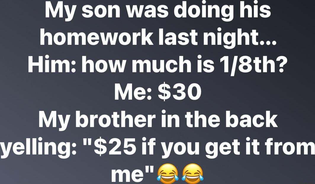My son was doing his homework last night Him how much is 18th CHE X My brother in the back yelling 25 if you get it from me22