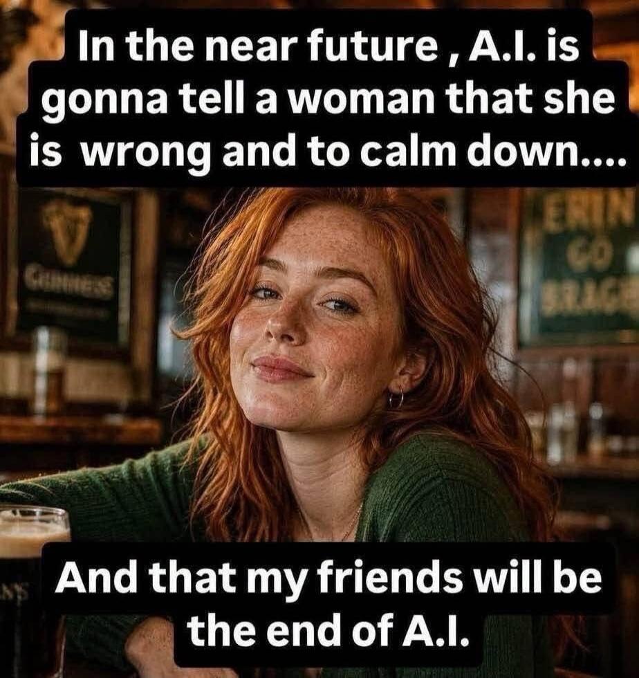 In the near future, A.I. is gonna tell a woman that she is wrong and to calm down.... And that my friends will be the end of A.I.