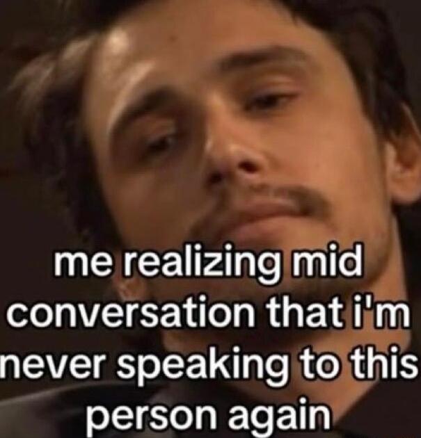me realizing mid conversation that i'm never speaking to this person again