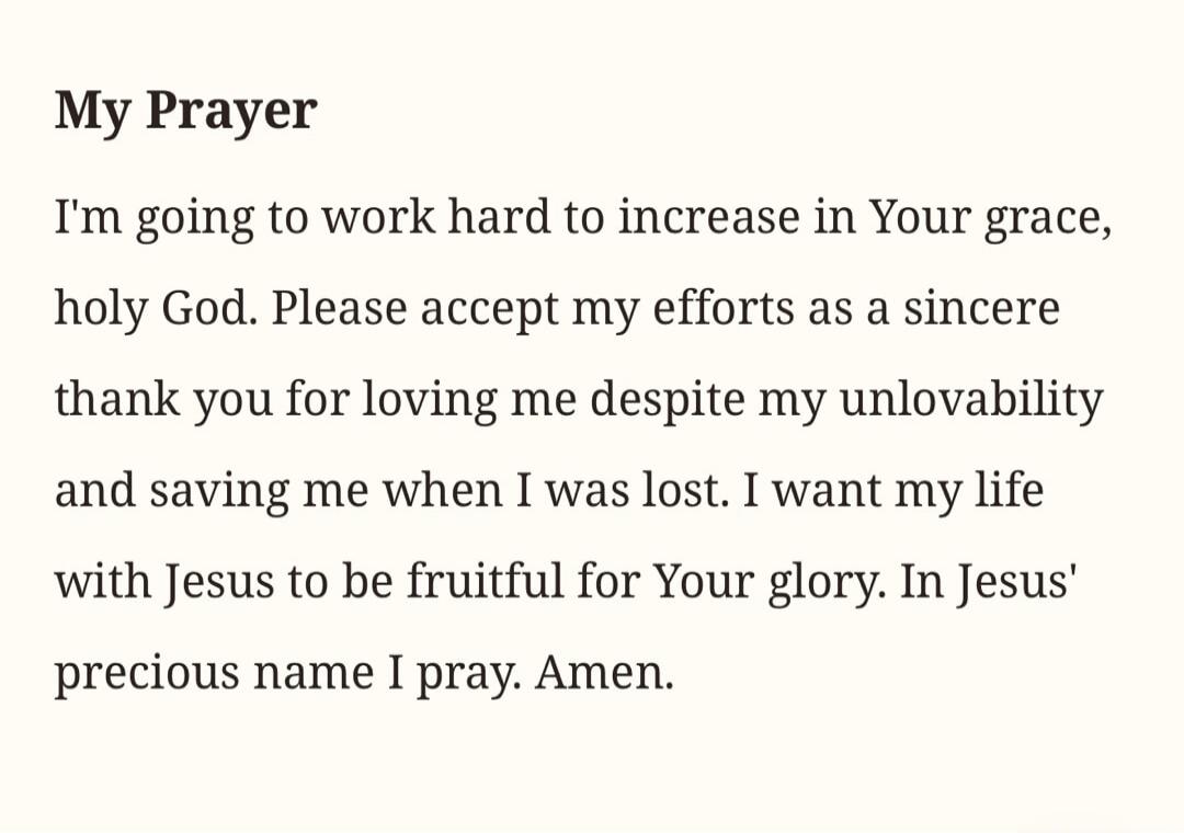 My Prayer
I'm going to work hard to increase in Your grace, holy God. Please accept my efforts as a sincere thank you for loving me despite my unlovability and saving me when I was lost. I want my life with Jesus to be fruitful for Your glory. In Jesus' precious name I pray. Amen.