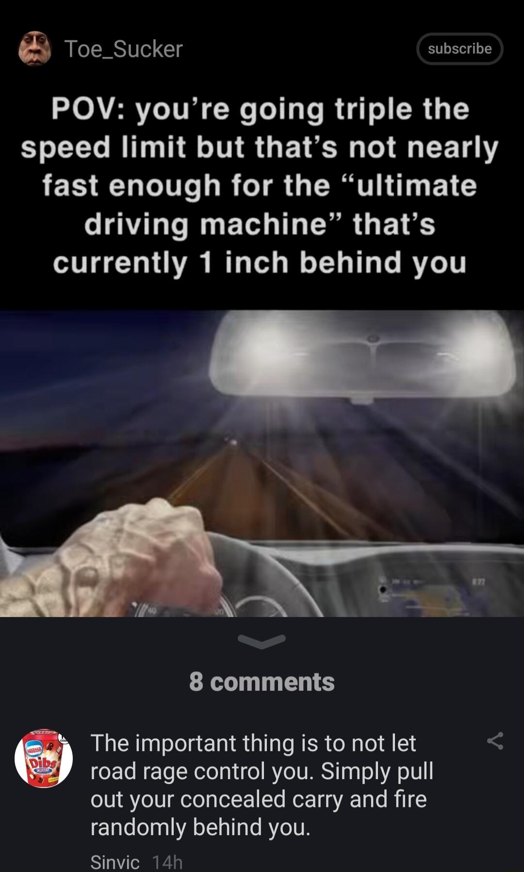 Toe_Sucker subscribe POV youre going triple the BTG RTINS GE TR E R T fast enough for the ultimate LATLT N EL LN GE TS currently 1 inch behind you 8 comments The important thing is to not let road rage control you Simply pull out your concealed carry and fire randomly behind you Sinvic 14h