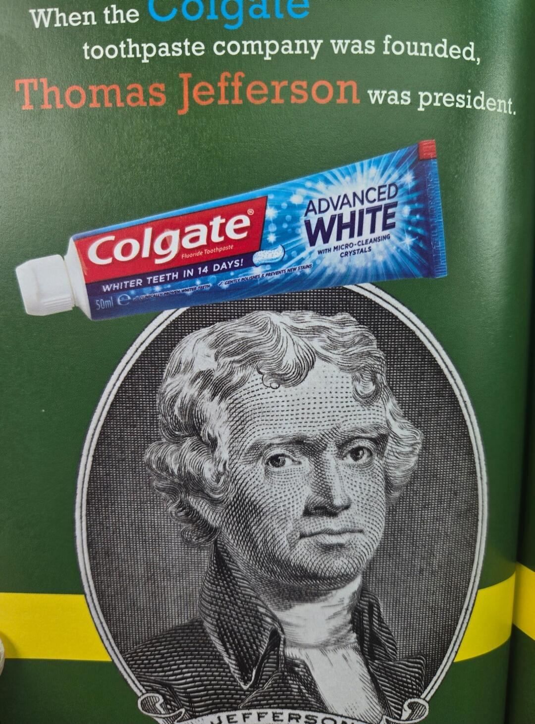 When the Colgate toothpaste company was founded, Thomas Jefferson was president. Colgate Fluoride Toothpaste. WHITER TEETH IN 14 DAYS! 50ml e. CLINICALLY PROVEN WHITER TEETH. GENTLY POLISHES & PREVENTS NEW STAINS. ADVANCED WHITE WITH MICRO-CLEANSING CRYSTALS.