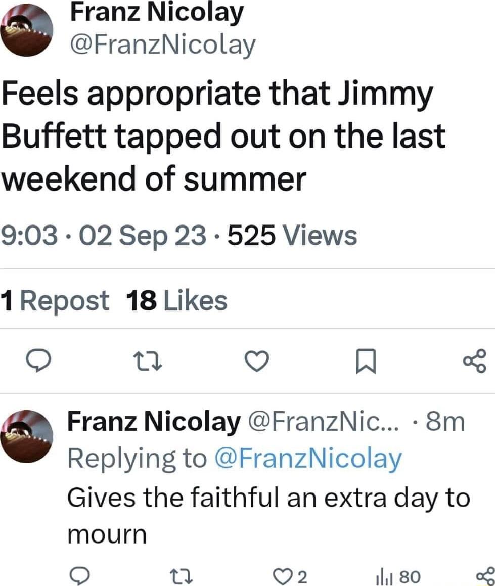 Franz Nicolay FranzNicolay Feels appropriate that Jimmy Buffett tapped out on the last weekend of summer 903 02 Sep 23 525 Views 1Repost 18 Likes o e O R Franz Nicolay FranzNic 8m Replying to FranzNicolay Gives the faithful an extra day to mourn T Q2 11 80 o8