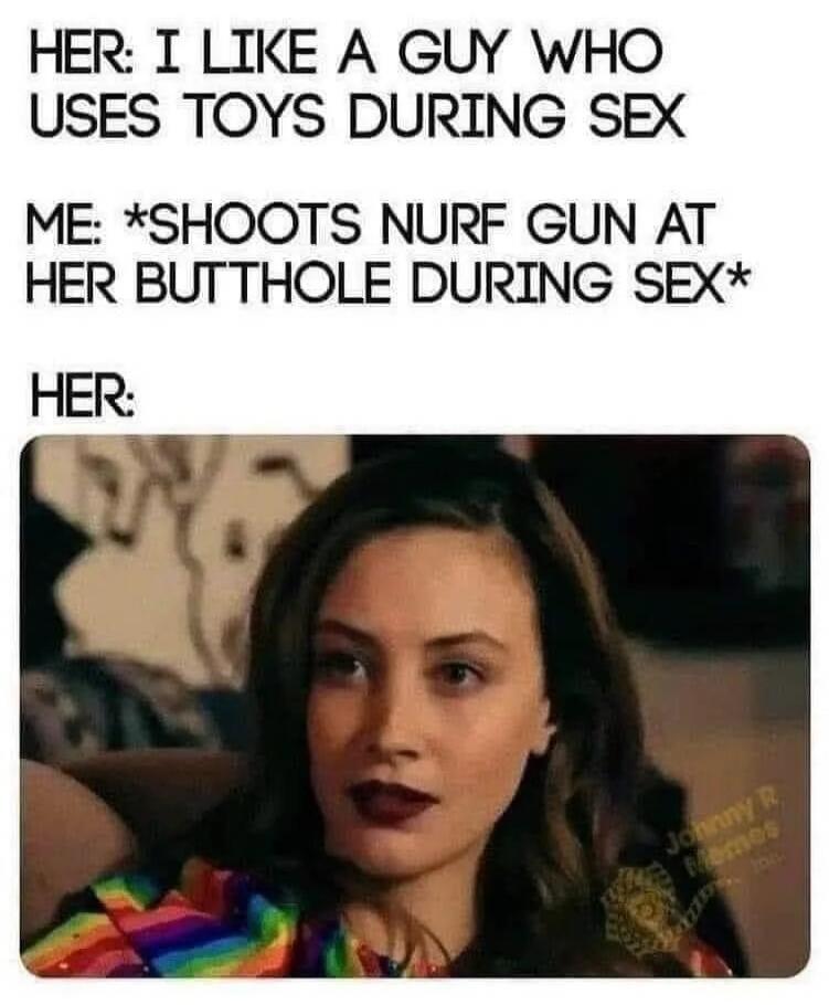 HER: I LIKE A GUY WHO USES TOYS DURING SEX ME: *SHOOTS NURFF GUN AT HER BUTTHOLE DURING SEX* HER: